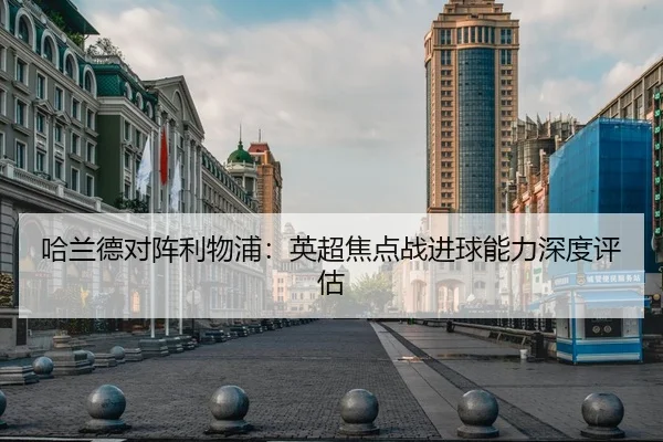 哈兰德对阵利物浦：英超焦点战进球能力深度评估